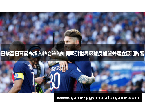 巴黎圣日耳曼高投入转会策略如何吸引世界级球员加盟并建立豪门阵容
