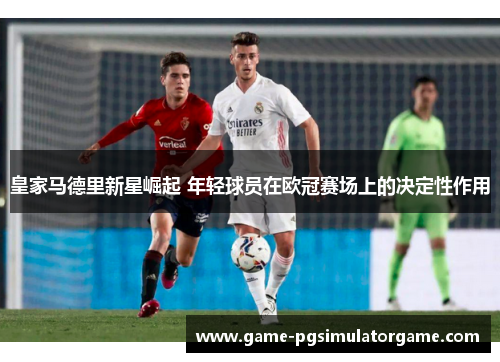 皇家马德里新星崛起 年轻球员在欧冠赛场上的决定性作用