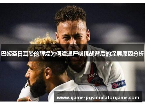 巴黎圣日耳曼的辉煌为何遭遇严峻挑战背后的深层原因分析
