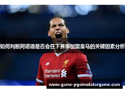 如何判断阿诺德是否会在下赛季加盟皇马的关键因素分析