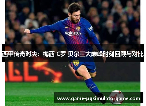 西甲传奇对决：梅西 C罗 贝尔三大巅峰时刻回顾与对比