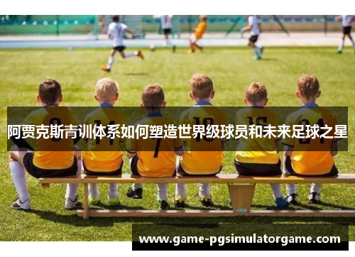 阿贾克斯青训体系如何塑造世界级球员和未来足球之星
