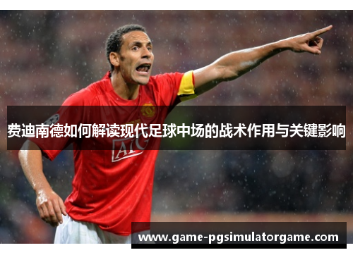 费迪南德如何解读现代足球中场的战术作用与关键影响
