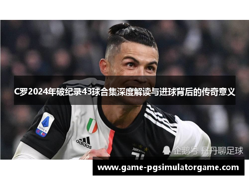 C罗2024年破纪录43球合集深度解读与进球背后的传奇意义