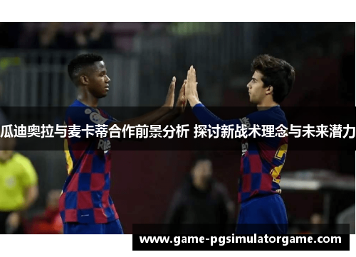 瓜迪奥拉与麦卡蒂合作前景分析 探讨新战术理念与未来潜力