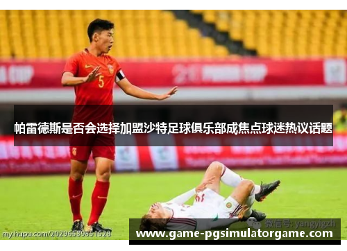 帕雷德斯是否会选择加盟沙特足球俱乐部成焦点球迷热议话题