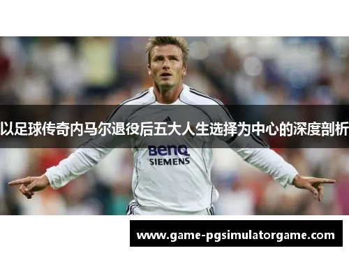 以足球传奇内马尔退役后五大人生选择为中心的深度剖析