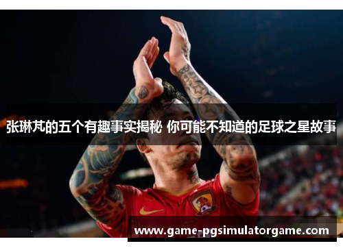 张琳芃的五个有趣事实揭秘 你可能不知道的足球之星故事