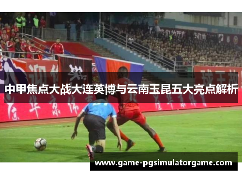 中甲焦点大战大连英博与云南玉昆五大亮点解析