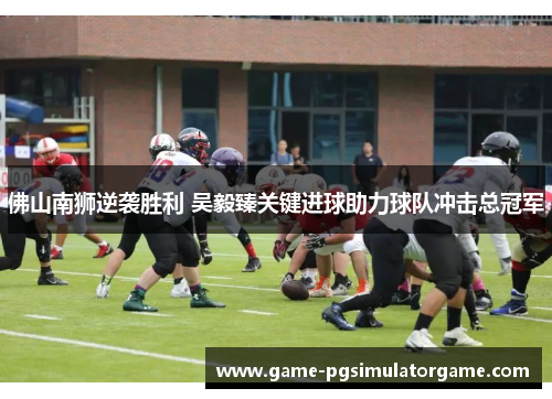 佛山南狮逆袭胜利 吴毅臻关键进球助力球队冲击总冠军