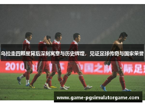 乌拉圭四颗星背后深刻寓意与历史辉煌，见证足球传奇与国家荣誉