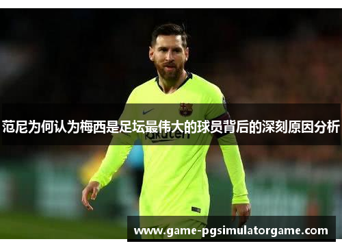 范尼为何认为梅西是足坛最伟大的球员背后的深刻原因分析
