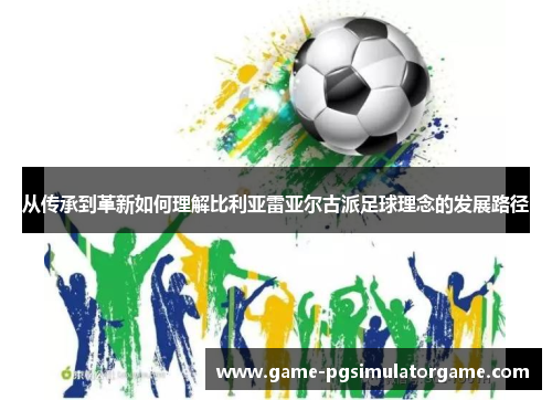 从传承到革新如何理解比利亚雷亚尔古派足球理念的发展路径