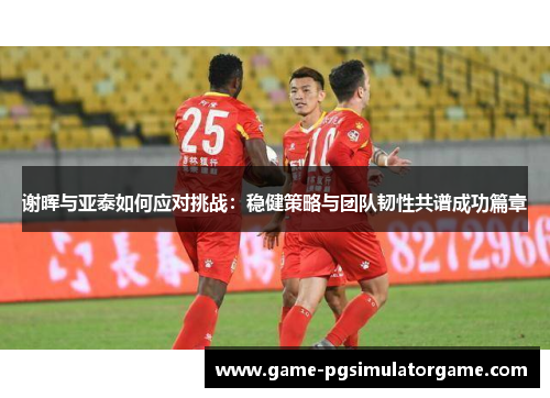 谢晖与亚泰如何应对挑战：稳健策略与团队韧性共谱成功篇章