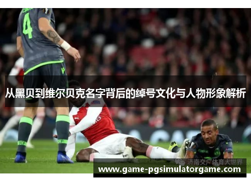 从黑贝到维尔贝克名字背后的绰号文化与人物形象解析