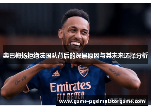 奥巴梅扬拒绝法国队背后的深层原因与其未来选择分析