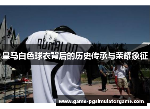 皇马白色球衣背后的历史传承与荣耀象征
