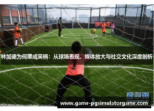 林加德为何屡成笑柄：从球场表现、媒体放大与社交文化深度剖析