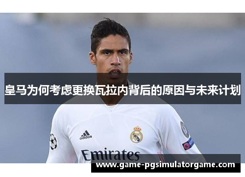 皇马为何考虑更换瓦拉内背后的原因与未来计划